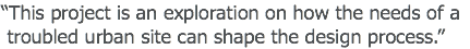 “This project is an exploration on how the needs of a troubled urban site can shape the design process.”