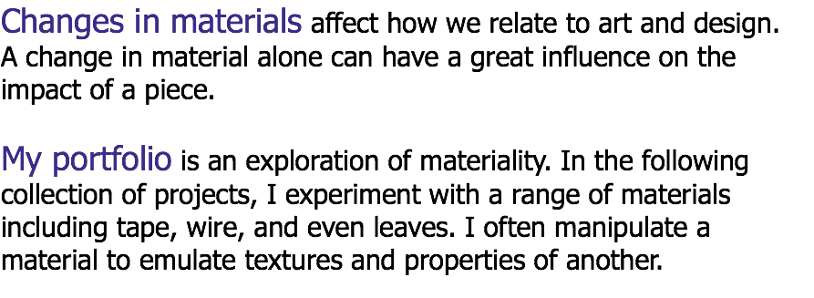 Changes in materials affect how we relate to art and design.
A change in material alone can have a great influence on the
impact of a piece. My portfolio is an exploration of materiality. In the following
collection of projects, I experiment with a range of materials
including tape, wire, and even leaves. I often manipulate a
material to emulate textures and properties of another.